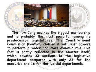 The new Congress has the biggest membership 
and is probably the most powerful among its 
predecessor legislatures. The Constitutional 
Commission (ConCom) clothed it with vast powers 
to perform a wider and more dynamic role. This 
fact is partly reflected in the Charter itself, 
which devotes 32 sections to the legislative 
department compared with only 23 for the 
executive and 16 for the judicial departments. 
 