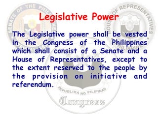 Legislative Power 
The Legislative power shall be vested 
in the Congress of the Philippines 
which shall consist of a Senate and a 
House of Representatives, except to 
the extent reserved to the people by 
the provision on initiative and 
referendum. 
 