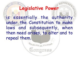 Legislative Power 
is essentially the authority 
under the Constitution to make 
laws and subsequently, when 
then need arises, to alter and to 
repeal them. 
 