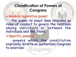 Classification of Powers of 
Congress 
Ø General legislative power 
-the power to enact laws intended as 
rules of conduct to govern the relations 
among individuals or between the 
individuals and the State. 
Ø Specific powers 
-powers which the constitution 
expressly directs or authorizes Congress 
to exercise 
 