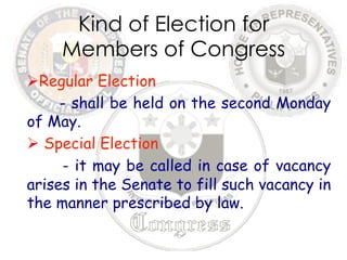 Kind of Election for 
Members of Congress 
Ø Regular Election 
- shall be held on the second Monday 
of May. 
Ø Special Election 
- it may be called in case of vacancy 
arises in the Senate to fill such vacancy in 
the manner prescribed by law. 
 