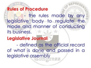 Rules of Procedure 
- the rules made by any 
legislative body to regulate the 
mode and manner of conducting 
its business. 
Legislative Journal 
- defined as the official record 
of what is done and passed in a 
legislative assembly 
 