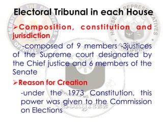 Electoral Tribunal in each House 
Ø Composition, constitution and 
jurisdiction 
-composed of 9 members -3justices 
of the Supreme court designated by 
the Chief justice and 6 members of the 
Senate 
Ø Reason for Creation 
-under the 1973 Constitution, this 
power was given to the Commission 
on Elections 
 