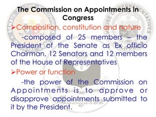 The Commission on Appointments in 
Congress 
Ø Composition, constitution and nature 
-composed of 25 members – the 
President of the Senate as Ex officio 
Chairman, 12 Senators and 12 members 
of the House of Representatives 
Ø Power or function 
-the power of the Commission on 
Appointments is to approve or 
disapprove appointments submitted to 
it by the President. 
 