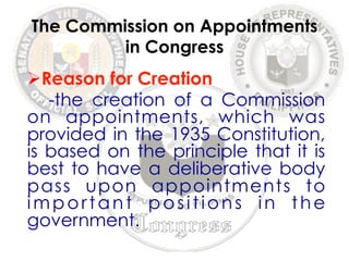 The Commission on Appointments 
in Congress 
Ø Reason for Creation 
-the creation of a Commission 
on appointments, which was 
provided in the 1935 Constitution, 
is based on the principle that it is 
best to have a deliberative body 
pass upon appointments to 
important pos i t i ons i n the 
government. 
 