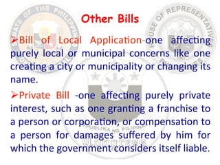 Other Bills 
Ø Bill 
of 
Local 
Applica8on-­‐one 
affec8ng 
purely 
local 
or 
municipal 
concerns 
like 
one 
crea8ng 
a 
city 
or 
municipality 
or 
changing 
its 
name. 
Ø Private 
Bill 
-­‐one 
affec8ng 
purely 
private 
interest, 
such 
as 
one 
gran8ng 
a 
franchise 
to 
a 
person 
or 
corpora8on, 
or 
compensa8on 
to 
a 
person 
for 
damages 
suffered 
by 
him 
for 
which 
the 
government 
considers 
itself 
liable. 
 