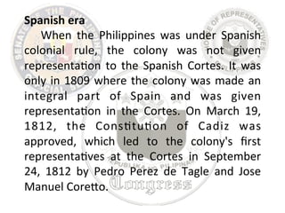 Spanish 
era 
When 
the 
Philippines 
was 
under 
Spanish 
colonial 
rule, 
the 
colony 
was 
not 
given 
representa8on 
to 
the 
Spanish 
Cortes. 
It 
was 
only 
in 
1809 
where 
the 
colony 
was 
made 
an 
integral 
part 
of 
Spain 
and 
was 
given 
representa8on 
in 
the 
Cortes. 
On 
March 
19, 
1812, 
the 
Cons8tu8on 
of 
Cadiz 
was 
approved, 
which 
led 
to 
the 
colony's 
first 
representa8ves 
at 
the 
Cortes 
in 
September 
24, 
1812 
by 
Pedro 
Perez 
de 
Tagle 
and 
Jose 
Manuel 
CoreLo. 
 