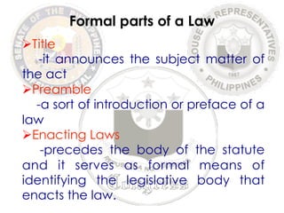Ø Title 
Formal parts of a Law 
-it announces the subject matter of 
the act 
Ø Preamble 
-a sort of introduction or preface of a 
law 
Ø Enacting Laws 
-precedes the body of the statute 
and it serves as formal means of 
identifying the legislative body that 
enacts the law. 
 