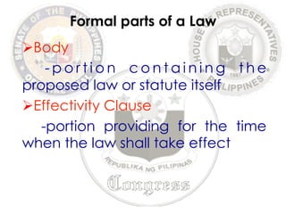 Ø Body 
Formal parts of a Law 
- p o r t i o n containing the 
proposed law or statute itself 
Ø Effectivity Clause 
-portion providing for the time 
when the law shall take effect 
 