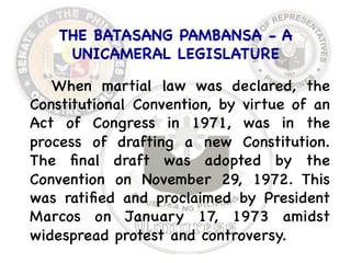 THE BATASANG PAMBANSA - A 
UNICAMERAL LEGISLATURE 
When martial law was declared, the 
Constitutional Convention, by virtue of an 
Act of Congress in 1971, was in the 
process of drafting a new Constitution. 
The final draft was adopted by the 
Convention on November 29, 1972. This 
was ratified and proclaimed by President 
Marcos on January 17, 1973 amidst 
widespread protest and controversy. 
 