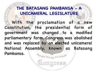 THE BATASANG PAMBANSA - A 
UNICAMERAL LEGISLATURE 
With the proclamation of a new 
Constitution, the presidential form of 
government was changed to a modified 
parliamentary form. Congress was abolished 
and was replaced by an elected unicameral 
National Assembly, known as Batasang 
Pambansa. 
 