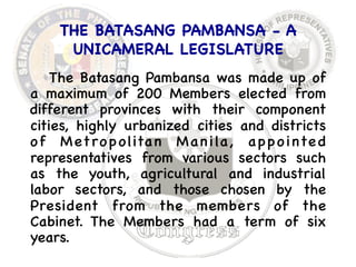 THE BATASANG PAMBANSA - A 
UNICAMERAL LEGISLATURE 
The Batasang Pambansa was made up of 
a maximum of 200 Members elected from 
different provinces with their component 
cities, highly urbanized cities and districts 
of Metropolitan Manila, appointe d 
representatives from various sectors such 
as the youth, agricultural and industrial 
labor sectors, and those chosen by the 
President from the members of the 
Cabinet. The Members had a term of six 
years. 
 