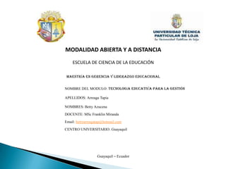MODALIDAD ABIERTA Y A DISTANCIAESCUELA DE CIENCIA DE LA EDUCACIÓNMAESTRÍA EN GERENCIA Y LIDERAZGO EDUCACIONAL NOMBRE DEL MODULO: Tecnología Educativa para la GestIÓn APELLIDOS: Arreaga Tapia NOMBRES: Betty Azucena DOCENTE: MSc Franklin Miranda Email: bettyarreagatap@hotmail.com CENTRO UNIVERSITARIO: Guayaquil Guayaquil – Ecuador