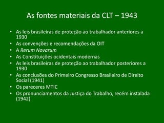 As fontes materiais da CLT – 1943
• As leis brasileiras de proteção ao trabalhador anteriores a
1930
• As convenções e recomendações da OIT
• A Rerum Novarum
• As Constituições ocidentais modernas
• As leis brasileiras de proteção ao trabalhador posteriores a
1930
• As conclusões do Primeiro Congresso Brasileiro de Direito
Social (1941)
• Os pareceres MTIC
• Os pronunciamentos da Justiça do Trabalho, recém instalada
(1942)

 