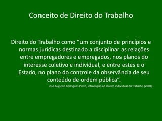 Conceito de Direito do Trabalho
Direito do Trabalho como “um conjunto de princípios e
normas jurídicas destinado a disciplinar as relações
entre empregadores e empregados, nos planos do
interesse coletivo e individual, e entre estes e o
Estado, no plano do controle da observância de seu
conteúdo de ordem pública”.
José Augusto Rodrigues Pinto, Introdução ao direito individual do trabalho (2003)

 