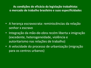 As condições de eficácia da legislação trabalhista:
o mercado de trabalho brasileiro e suas especificidades

• A herança escravocrata: reminiscências da relação
senhor x escravo
• Integração da mão-de-obra recém liberta x imigração
(excedente, heterogeneidade, violência e
autoritarismo nas relações de trabalho)
• A velocidade do processo de urbanização (migração
para os centros urbanos)

 