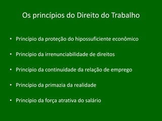 Os princípios do Direito do Trabalho
• Princípio da proteção do hipossuficiente econômico
• Princípio da irrenunciabilidade de direitos

• Princípio da continuidade da relação de emprego
• Princípio da primazia da realidade
• Princípio da força atrativa do salário

 
