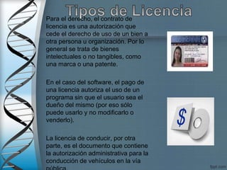 Para el derecho, el contrato de
licencia es una autorización que
cede el derecho de uso de un bien a
otra persona u organización. Por lo
general se trata de bienes
intelectuales o no tangibles, como
una marca o una patente.
En el caso del software, el pago de
una licencia autoriza el uso de un
programa sin que el usuario sea el
dueño del mismo (por eso sólo
puede usarlo y no modificarlo o
venderlo).
La licencia de conducir, por otra
parte, es el documento que contiene
la autorización administrativa para la
conducción de vehículos en la vía
 