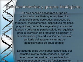 En está sección encontrará el tipo de
autorización sanitaria que requieren los
establecimientos dedicados al proceso de
fármacos, medicamentos, dispositivos médicos,
plaguicidas, nutrientes vegetales y sustancias
tóxicas y peligrosas para la salud, los requisitos
para la liberación de productos biológicos* y
hemoderivados y la certificación de condición
sanitaria del agua en sistemas de
abastecimiento de agua potable.
De acuerdo a las actividades específicas del
establecimiento podrá conocer el tipo de
autorización requerida o en su defecto si
requiere presentar aviso de funcionamiento.
 