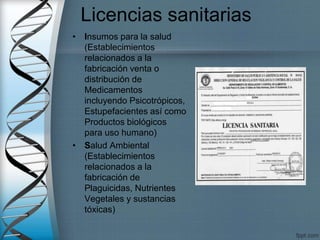 Licencias sanitarias
• Insumos para la salud
(Establecimientos
relacionados a la
fabricación venta o
distribución de
Medicamentos
incluyendo Psicotrópicos,
Estupefacientes así como
Productos biológicos
para uso humano)
• Salud Ambiental
(Establecimientos
relacionados a la
fabricación de
Plaguicidas, Nutrientes
Vegetales y sustancias
tóxicas)
 