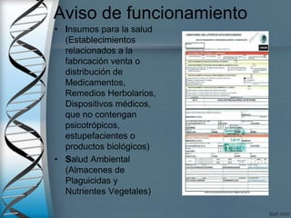 Aviso de funcionamiento
• Insumos para la salud
(Establecimientos
relacionados a la
fabricación venta o
distribución de
Medicamentos,
Remedios Herbolarios,
Dispositivos médicos,
que no contengan
psicotrópicos,
estupefacientes o
productos biológicos)
• Salud Ambiental
(Almacenes de
Plaguicidas y
Nutrientes Vegetales)
 