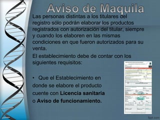 Las personas distintas a los titulares del
registro sólo podrán elaborar los productos
registrados con autorización del titular, siempre
y cuando los elaboren en las mismas
condiciones en que fueron autorizados para su
venta.
El establecimiento debe de contar con los
siguientes requisitos:
• Que el Establecimiento en
donde se elabore el producto
cuente con Licencia sanitaria
o Aviso de funcionamiento.
 