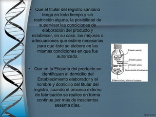 • Que el titular del registro sanitario
tenga en todo tiempo y sin
restricción alguna, la posibilidad de
supervisar las condiciones de
elaboración del producto y
establecer, en su caso, las mejoras o
adecuaciones que estime necesarias
para que éste se elabore en las
mismas condiciones en que fue
autorizado.
• Que en la Etiqueta del producto se
identifiquen el domicilio del
Establecimiento elaborador y el
nombre y domicilio del titular del
registro, cuando el proceso externo
de fabricación se realice en forma
continua por más de trescientos
sesenta días.
 