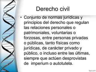 Derecho civil
• Conjunto de normas jurídicas y
principios del derecho que regulan
las relaciones personales o
patrimoniales, voluntarias o
forzosas, entre personas privadas
o públicas, tanto físicas como
jurídicas, de carácter privado y
público, o incluso entre las últimas,
siempre que actúen desprovistas
de imperium o autotutela.
 