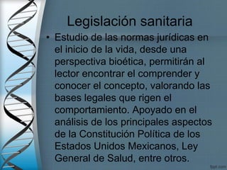 Legislación sanitaria
• Estudio de las normas jurídicas en
el inicio de la vida, desde una
perspectiva bioética, permitirán al
lector encontrar el comprender y
conocer el concepto, valorando las
bases legales que rigen el
comportamiento. Apoyado en el
análisis de los principales aspectos
de la Constitución Política de los
Estados Unidos Mexicanos, Ley
General de Salud, entre otros.
 