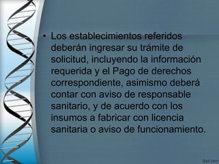 • Los establecimientos referidos
deberán ingresar su trámite de
solicitud, incluyendo la información
requerida y el Pago de derechos
correspondiente, asimismo deberá
contar con aviso de responsable
sanitario, y de acuerdo con los
insumos a fabricar con licencia
sanitaria o aviso de funcionamiento.
 