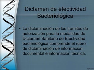 Dictamen de efectividad
Bacteriológica
• La dictaminación de los trámites de
autorización para la modalidad de
Dictamen Sanitario de Efectividad
bacteriológica comprende el rubro
de dictaminación de información
documental e información técnica.
 