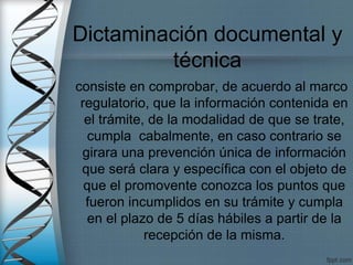 consiste en comprobar, de acuerdo al marco
regulatorio, que la información contenida en
el trámite, de la modalidad de que se trate,
cumpla cabalmente, en caso contrario se
girara una prevención única de información
que será clara y específica con el objeto de
que el promovente conozca los puntos que
fueron incumplidos en su trámite y cumpla
en el plazo de 5 días hábiles a partir de la
recepción de la misma.
Dictaminación documental y
técnica
 