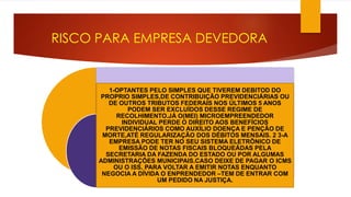 RISCO PARA EMPRESA DEVEDORA 
1-OPTANTES PELO SIMPLES QUE TIVEREM DEBITOD DO 
PROPRIO SIMPLES,DE CONTRIBUIÇÃO PREVIDENCIÁRIAS OU 
DE OUTROS TRIBUTOS FEDERAIS NOS ÚLTIMOS 5 ANOS 
PODEM SER EXCLUÍDOS DESSE REGIME DE 
RECOLHIMENTO.JÁ O(MEI) MICROEMPREENDEDOR 
INDIVIDUAL PERDE O DIREITO AOS BENEFÍCIOS 
PREVIDENCIÁRIOS COMO AUXÍLIO DOENÇA E PENÇÃO DE 
MORTE,ATÉ REGULARIZAÇÃO DOS DÉBITOS MENSAIS. 2 3-A 
EMPRESA PODE TER NO SEU SISTEMA ELETRÔNICO DE 
EMISSÃO DE NOTAS FISCAIS BLOQUEÁDAS PELA 
SECRETARIA DA FAZENDA DO ESTADO OU POR ALGUMAS 
ADMINISTRAÇÕES MUNICIPAIS.CASO DEIXE DE PAGAR O ICMS 
OU O ISS. PARA VOLTAR A EMITIR NOTAS ENQUANTO 
NEGOCIA A DÍVIDA O ENPRENDEDOR –TEM DE ENTRAR COM 
UM PEDIDO NA JUSTIÇA. 
 