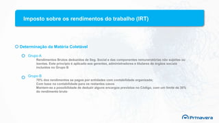 Imposto sobre os rendimentos do trabalho (IRT)
Determinação da Matéria Coletável
Grupo A
Rendimentos Brutos deduzidos de Seg. Social e das componentes remuneratórias não sujeitas ou
isentas. Este principio é aplicado aos gerentes, administradores e titulares de órgãos sociais
incluídos no Grupo B
Grupo B
70% dos rendimentos se pagos por entidades com contabilidade organizada;
Com base na contabilidade para os restantes casos
Mantem-se a possibilidade de deduzir alguns encargos previstos no Código, com um limite de 30%
do rendimento bruto
 