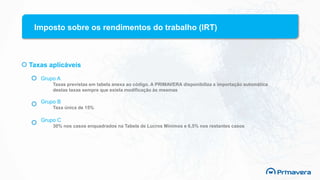 Imposto sobre os rendimentos do trabalho (IRT)
Taxas aplicáveis
Grupo A
Taxas previstas em tabela anexa ao código. A PRIMAVERA disponibiliza a importação automática
destas taxas sempre que exista modificação às mesmas
Grupo B
Taxa única de 15%
Grupo C
30% nos casos enquadrados na Tabela de Lucros Mínimos e 6,5% nos restantes casos
 