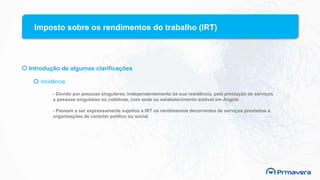 Imposto sobre os rendimentos do trabalho (IRT)
Introdução de algumas clarificações
Incidência
- Devido por pessoas singulares, independentemente da sua residência, pela prestação de serviços
a pessoas singulares ou coletivas, com sede ou estabelecimento estável em Angola
- Passam a ser expressamente sujeitos a IRT os rendimentos decorrentes de serviços prestados a
organizações de carácter político ou social
 