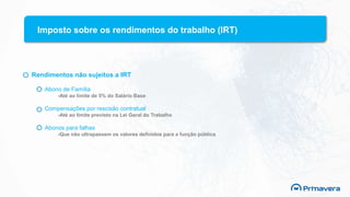 Imposto sobre os rendimentos do trabalho (IRT)
Rendimentos não sujeitos a IRT
Abono de Família
-Até ao limite de 5% do Salário Base
Compensações por rescisão contratual
-Até ao limite previsto na Lei Geral do Trabalho
Abonos para falhas
-Que não ultrapassem os valores definidos para a função pública
 
