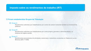 Imposto sobre os rendimentos do trabalho (IRT)
Foram estabelecidos Grupos de Tributação
Grupo A
Rendimentos auferidos por trabalhadores por contra de outrem incluindo também os funcionários
públicos
Grupo B
Rendimentos auferidos por trabalhadores por conta própria, gerentes e administradores, ou
titulares de órgãos sociais
Grupo C
Rendimentos provenientes de atividades comerciais e industriais constantes na Tabela de Lucros
Mínimos (DE nº 15/09)
 