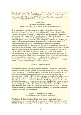 Confederação Nacional das Associações de Pais. No desenvolvimento do regime
jurídico estabelecido pela Lei nº 120/99, de 11 de Agosto, e nos termos das
alíneas a) e c)do nº 1 do artigo 198.º da Constituição, o Governo decreta, para
valer como lei geral da República, o seguinte:

                                  CAPÍTULO I
                          Promoção da educação sexual
           Artigo 1.º - Promoção da educação sexual em meio escolar

1 - A organização curricular dos ensinos básico e secundário contempla
obrigatoriamente a abordagem da promoção da saúde sexual e da sexualidade
humana, quer numa perspectiva interdisciplinar, quer integrada em disciplinas
curriculares cujos programas incluem a temática. 2 - O projecto educativo de cada
escola, a elaborar nos termos do artigo 3.º do regime de autonomia,
administração e gestão das escolas, aprovado pelo Decreto Lei nº 115-A/98, de 4
de Maio, deve integrar estratégias de promoção da saúde sexual, tanto no
desenvolvimento do currículo, como na organização de actividades de
enriquecimento curricular, favorecendo a articulação escola-família, fomentar a
participação da comunidade escolar e dinamizar parcerias com entidades externas
à escola, nomeadamente com o centro de saúde da respectiva área, de acordo
com o disposto no nº 4 do artigo 2.º da Lei nº 120/99, de 11 de Agosto. 3 - O
plano de trabalho de turma, a elaborar nos termos do artigo 36.º do regime de
autonomia, administração e gestão das escolas referido no número anterior, deve
ser harmonizado com os objectivos do projecto educativo de escola e
compreender uma abordagem interdisciplinar da promoção da saúde sexual, por
forma a garantir uma intervenção educativa integrada.

                          Artigo 2.º - Apoio aos alunos

1 - O apoio aos alunos no domínio da educação para a saúde, particularmente
sobre sexualidade humana e saúde reprodutiva, previsto no nº 1 do artigo 3.º da
Lei nº 120/99, de 11 de Agosto, deve ser promovido no âmbito da intervenção
dos serviços especializados de apoio educativo das escolas, nos termos do
disposto nos artigos 38.º e 39.º do regime de autonomia, administração e gestão
das escolas, aprovado pelo decreto-lei nº 115-A/98, de 4 de Maio. 2 - Cabe às
direcções regionais de educação do Ministério da Educação, no âmbito das suas
competências na área da educação para a saúde, acompanhar e apoiar as escolas
na organização das acções referidas no número anterior. 3 - Para efeitos do
disposto nos números anteriores, as escolas e as direcções regionais de educação
devem estabelecer parcerias com os centros de saúde e com as administrações
regionais de saúde, respectivamente.

                      Artigo 3.º - Acesso a preservativos
                   em estabelecimentos de ensino secundário

A instalação de dispositivos mecânicos para acesso a preservativos em
estabelecimentos de ensino secundário, prevista no nº 2 do artigo 3.º da Lei nº
120/99, de 11 de Agosto, deve decorrer de um amplo consenso na comunidade



                                        2
 