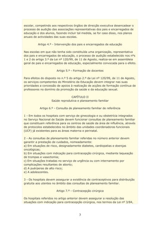 escolar, competindo aos respectivos órgãos de direcção executiva desencadear o
processo de audição das associações representativas dos pais e encarregados de
educação e dos alunos, fazendo incluir tal medida, se for caso disso, nos planos
anuais de actividades das suas escolas.

          Artigo 4.º - Intervenção dos pais e encarregados de educação

Nas escolas em que não tenha sido constituída uma organização, representativa
dos pais e encarregados de educação, o processo de audição estabelecido nos nºs
1 e 2 do artigo 3.º da Lei nº 120/99, de 11 de Agosto, realiza-se em assembleia
geral de pais e encarregados de educação, especialmente convocada para o efeito.

                        Artigo 5.º - Formação de docentes

Para efeitos do disposto no n.º 5 do artigo 2.º da Lei nº 120/99, de 11 de Agosto,
os serviços competentes do Ministério da Educação devem integrar nas suas
prioridades a concessão de apoios à realização de acções de formação contínua de
professores no domínio da promoção da saúde e da educação sexual.

                                 CAPÍTULO II
                    Saúde reprodutiva e planeamento familiar

           Artigo 6.º - Consulta de planeamento familiar de referência

1 - Em todos os hospitais com serviço de ginecologia e ou obstetrícia integrados
no Serviço Nacional de Saúde devem funcionar consultas de planeamento familiar
que constituam referência para os centros de saúde da área de influência, através
de protocolos estabelecidos no âmbito das unidades coordenadoras funcionais
(UCF) já existentes para as áreas materna e perinatal.

2 - As consultas de planeamento familiar referidas no número anterior devem
garantir a prestação de cuidados, nomeadamente:
a) Em situações de risco, designadamente diabetes, cardiopatias e doenças
oncológicas;
b) Em situações com indicação para contracepção cirúrgica, mediante laqueação
de trompas e vasectomia;
c) Em situações tratadas no serviço de urgência ou com internamento por
complicações resultantes de aborto;
d) A puérperas de alto risco;
e) A adolescentes.

3 - Os hospitais devem assegurar a existência de contraceptivos para distribuição
gratuita aos utentes no âmbito das consultas de planeamento familiar.

                       Artigo 7.º - Contracepção cirúrgica

Os hospitais referidos no artigo anterior devem assegurar a resolução das
situações com indicação para contracepção cirúrgica, nos termos da Lei nº 3/84,



                                        3
 