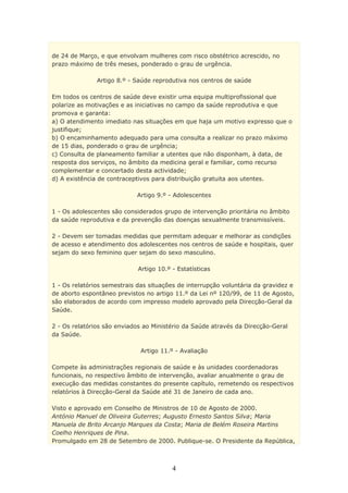 de 24 de Março, e que envolvam mulheres com risco obstétrico acrescido, no
prazo máximo de três meses, ponderado o grau de urgência.

               Artigo 8.º - Saúde reprodutiva nos centros de saúde

Em todos os centros de saúde deve existir uma equipa multiprofissional que
polarize as motivações e as iniciativas no campo da saúde reprodutiva e que
promova e garanta:
a) O atendimento imediato nas situações em que haja um motivo expresso que o
justifique;
b) O encaminhamento adequado para uma consulta a realizar no prazo máximo
de 15 dias, ponderado o grau de urgência;
c) Consulta de planeamento familiar a utentes que não disponham, à data, de
resposta dos serviços, no âmbito da medicina geral e familiar, como recurso
complementar e concertado desta actividade;
d) A existência de contraceptivos para distribuição gratuita aos utentes.

                            Artigo 9.º - Adolescentes

1 - Os adolescentes são considerados grupo de intervenção prioritária no âmbito
da saúde reprodutiva e da prevenção das doenças sexualmente transmissíveis.

2 - Devem ser tomadas medidas que permitam adequar e melhorar as condições
de acesso e atendimento dos adolescentes nos centros de saúde e hospitais, quer
sejam do sexo feminino quer sejam do sexo masculino.

                             Artigo 10.º - Estatísticas

1 - Os relatórios semestrais das situações de interrupção voluntária da gravidez e
de aborto espontâneo previstos no artigo 11.º da Lei nº 120/99, de 11 de Agosto,
são elaborados de acordo com impresso modelo aprovado pela Direcção-Geral da
Saúde.

2 - Os relatórios são enviados ao Ministério da Saúde através da Direcção-Geral
da Saúde.

                              Artigo 11.º - Avaliação

Compete às administrações regionais de saúde e às unidades coordenadoras
funcionais, no respectivo âmbito de intervenção, avaliar anualmente o grau de
execução das medidas constantes do presente capítulo, remetendo os respectivos
relatórios à Direcção-Geral da Saúde até 31 de Janeiro de cada ano.

Visto e aprovado em Conselho de Ministros de 10 de Agosto de 2000.
António Manuel de Oliveira Guterres; Augusto Ernesto Santos Silva; Maria
Manuela de Brito Arcanjo Marques da Costa; Maria de Belém Roseira Martins
Coelho Henriques de Pina.
Promulgado em 28 de Setembro de 2000. Publique-se. O Presidente da República,



                                         4
 