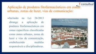 Aplicação de produtos fitofarmacêuticos em zonas
urbanas, zonas de lazer, vias de comunicação:
• Incluído na Lei 26/2013
abrange a aplicação de
produtos fitofarmacêuticos em
zonas específicas classificadas
como zonas urbanas, zonas de
lazer e vias de comunicação,
estabelecendo medidas
responsáveis e disciplinadoras.
 