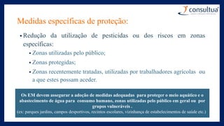 Medidas específicas de proteção:
• Redução da utilização de pesticidas ou dos riscos em zonas
específicas:
• Zonas utilizadas pelo público;
• Zonas protegidas;
• Zonas recentemente tratadas, utilizadas por trabalhadores agrícolas ou
a que estes possam aceder.
Os EM devem assegurar a adoção de medidas adequadas para proteger o meio aquático e o
abastecimento de água para consumo humano, zonas utilizadas pelo público em geral ou por
grupos vulneráveis .
(ex: parques jardins, campos desportivos, recintos escolares, vizinhança de estabelecimentos de saúde etc.)
 