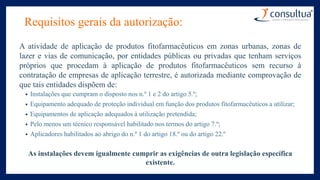 Requisitos gerais da autorização:
A atividade de aplicação de produtos fitofarmacêuticos em zonas urbanas, zonas de
lazer e vias de comunicação, por entidades públicas ou privadas que tenham serviços
próprios que procedam à aplicação de produtos fitofarmacêuticos sem recurso à
contratação de empresas de aplicação terrestre, é autorizada mediante comprovação de
que tais entidades dispõem de:
• Instalações que cumpram o disposto nos n.º 1 e 2 do artigo 5.º;
• Equipamento adequado de proteção individual em função dos produtos fitofarmacêuticos a utilizar;
• Equipamentos de aplicação adequados à utilização pretendida;
• Pelo menos um técnico responsável habilitado nos termos do artigo 7.º;
• Aplicadores habilitados ao abrigo do n.º 1 do artigo 18.º ou do artigo 22.º
As instalações devem igualmente cumprir as exigências de outra legislação específica
existente.
 