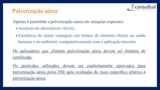 Pulverização aérea:
Apenas é permitida a pulverização aérea em situações especiais:
• Ausência de alternativas viáveis;
• Existência de claras vantagens em termos de menores efeitos na saúde
humana e no ambiente, comparativamente com a aplicação terrestre..
Os aplicadores que efetuem pulverização aérea devem ser titulares de
certificado.
Os pesticidas utilizados devem ser explicitamente aprovados para
pulverização aérea pelos EM após avaliação do risco específica relativa à
pulverização aérea.
 