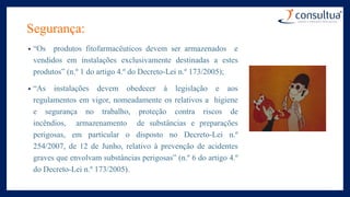Segurança:
• “Os produtos fitofarmacêuticos devem ser armazenados e
vendidos em instalações exclusivamente destinadas a estes
produtos” (n.º 1 do artigo 4.º do Decreto-Lei n.º 173/2005);
• “As instalações devem obedecer à legislação e aos
regulamentos em vigor, nomeadamente os relativos a higiene
e segurança no trabalho, proteção contra riscos de
incêndios, armazenamento de substâncias e preparações
perigosas, em particular o disposto no Decreto-Lei n.º
254/2007, de 12 de Junho, relativo à prevenção de acidentes
graves que envolvam substâncias perigosas” (n.º 6 do artigo 4.º
do Decreto-Lei n.º 173/2005).
 