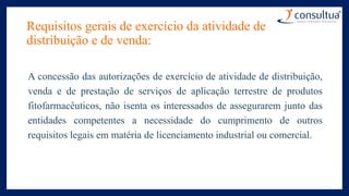 Requisitos gerais de exercício da atividade de
distribuição e de venda:
A concessão das autorizações de exercício de atividade de distribuição,
venda e de prestação de serviços de aplicação terrestre de produtos
fitofarmacêuticos, não isenta os interessados de assegurarem junto das
entidades competentes a necessidade do cumprimento de outros
requisitos legais em matéria de licenciamento industrial ou comercial.
 