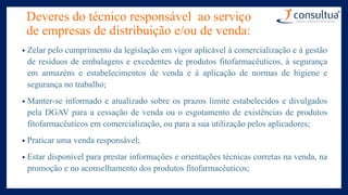 Deveres do técnico responsável ao serviço
de empresas de distribuição e/ou de venda:
• Zelar pelo cumprimento da legislação em vigor aplicável à comercialização e à gestão
de resíduos de embalagens e excedentes de produtos fitofarmacêuticos, à segurança
em armazéns e estabelecimentos de venda e à aplicação de normas de higiene e
segurança no trabalho;
• Manter-se informado e atualizado sobre os prazos limite estabelecidos e divulgados
pela DGAV para a cessação de venda ou o esgotamento de existências de produtos
fitofarmacêuticos em comercialização, ou para a sua utilização pelos aplicadores;
• Praticar uma venda responsável;
• Estar disponível para prestar informações e orientações técnicas corretas na venda, na
promoção e no aconselhamento dos produtos fitofarmacêuticos;
 