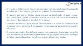 • O técnico só pode assumir funções em três locais para os quais tenha sido concedida
autorização de venda ou de aplicação de produtos fitofarmacêuticos;
• O técnico que exerça funções numa empresa de distribuição só pode exercer
simultaneamente funções em estabelecimentos de venda se o titular das respetivas
autorizações de exercício de atividade for o mesmo;
• O técnico responsável pode exercer simultaneamente a função de conselheiro de
segurança para o transporte de mercadorias perigosas desde que para tal se encontre
habilitado;
• O técnico responsável deve informar as empresas, por escrito, de quaisquer situações
que possam colocar nem causa o cumprimento da legislação e das normas em vigor
aplicáveis, nomeadamente as que obstem ao exercício das suas funções.
 