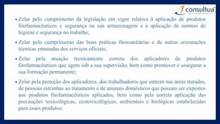 • Zelar pelo cumprimento da legislação em vigor relativa à aplicação de produtos
fitofarmacêuticos e segurança na sua armazenagem e à aplicação de normas de
higiene e segurança no trabalho;
• Zelar pelo cumprimento das boas práticas fitossanitárias e de outras orientações
técnicas emanadas dos serviços oficiais;
• Zelar pela atuação tecnicamente correta dos aplicadores de produtos
fitofarmacêuticos que agem sob a sua supervisão, bem como promover e assegurar a
sua formação permanente;
• Zelar pela proteção dos aplicadores, dos trabalhadores que entrem nas áreas tratadas,
de pessoas estranhas ao tratamento e de animais domésticos que possam ser expostos
aos produtos fitofarmacêuticos aplicados, bem como pela correta aplicação das
precauções toxicológicas, ecotoxicológicas, ambientais e biológicas estabelecidas
para esses produtos;
 